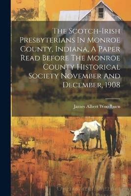 The Scotch-irish Presbyterians In Monroe County, Indiana, A Paper Read Before The Monroe County Historical Society November And December, 1908 - James Albert Woodburn - cover