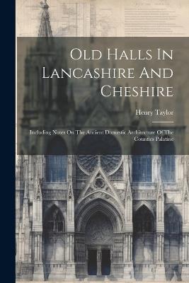 Old Halls In Lancashire And Cheshire: Including Notes On The Ancient Domestic Architecture Of The Counties Palatine - Henry Taylor - cover