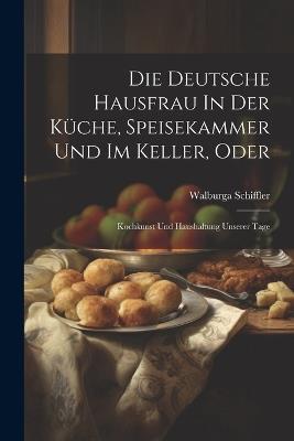 Die Deutsche Hausfrau In Der Küche, Speisekammer Und Im Keller, Oder: Kochkunst Und Haushaltung Unserer Tage - Walburga Schiffler - cover