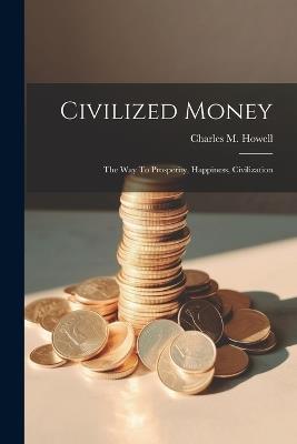 Civilized Money: The Way To Prosperity, Happiness, Civilization - Charles M Howell - cover