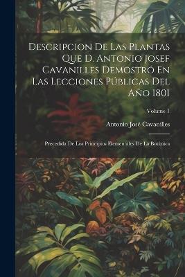 Descripcion De Las Plantas Que D. Antonio Josef Cavanilles Demostró En Las Lecciones Públicas Del Año 1801: Precedida De Los Principios Elementales De La Botánica; Volume 1 - Antonio José Cavanilles - cover