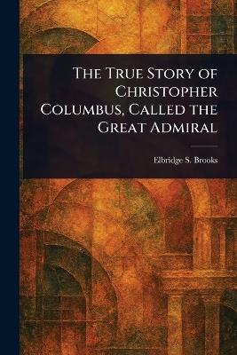 The True Story of Christopher Columbus, Called the Great Admiral - Elbridge S (Elbridge Streeter) Brooks - cover
