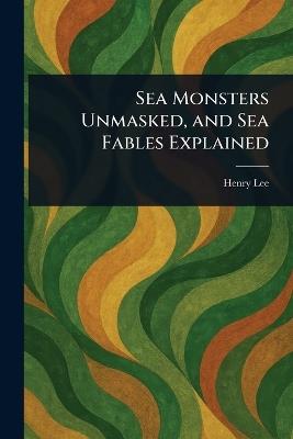Sea Monsters Unmasked, and Sea Fables Explained - Henry Lee - cover
