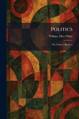 Politics: The Citizen's Business - William Allen White - cover