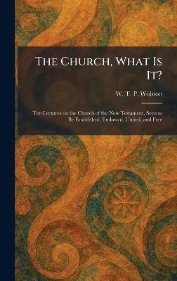 The Church, What Is It?: Ten Lectures on the Church of the New Testament, Seen to Be Established, Endowed, United, and Free - W T P Wolston - cover