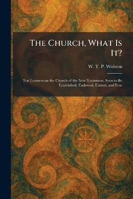 The Church, What Is It?: Ten Lectures on the Church of the New Testament, Seen to Be Established, Endowed, United, and Free - W T P Wolston - cover