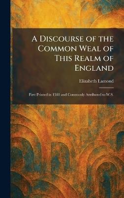 A Discourse of the Common Weal of This Realm of England: First Printed in 1581 and Commonly Attributed to W.S. - Elizabeth Lamond - cover