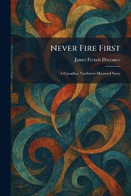 Never Fire First: A Canadian Northwest Mounted Story - James French Dorrance - cover