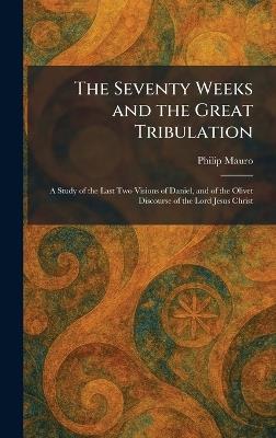 The Seventy Weeks and the Great Tribulation: A Study of the Last Two Visions of Daniel, and of the Olivet Discourse of the Lord Jesus Christ - Philip Mauro - cover
