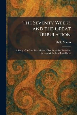 The Seventy Weeks and the Great Tribulation: A Study of the Last Two Visions of Daniel, and of the Olivet Discourse of the Lord Jesus Christ - Philip Mauro - cover