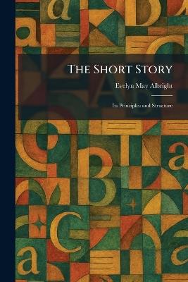 The Short Story: Its Principles and Structure - Evelyn May Albright - cover
