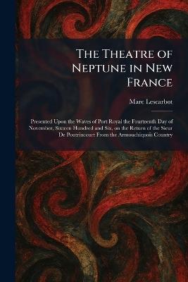 The Theatre of Neptune in New France: Presented Upon the Waves of Port Royal the Fourteenth Day of November, Sixteen Hundred and Six, on the Return of the Sieur De Poutrincourt From the Armouchiquois Country - Marc Lescarbot - cover