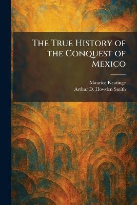 The True History of the Conquest of Mexico - Maurice Keatinge,Arthur D Howden Smith - cover
