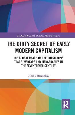 The Dirty Secret of Early Modern Capitalism: The Global Reach of the Dutch Arms Trade, Warfare and Mercenaries in the Seventeenth Century - Kees Boterbloem - cover