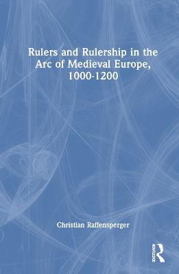 Rulers and Rulership in the Arc of Medieval Europe, 1000-1200 - Christian Raffensperger - cover