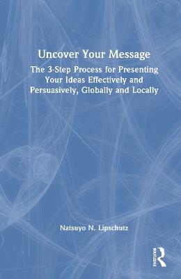 Uncover Your Message: The 3-Step Process for Presenting Your Ideas Effectively and Persuasively, Globally and Locally - Natsuyo N. Lipschutz - cover