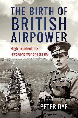The Birth of British Airpower: Hugh Trenchard, the First World War, and the RAF - Peter Dye - cover