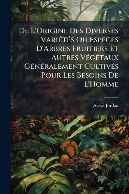 De L'Origine Des Diverses Variétés Ou Espèces D'Arbres Fruitiers Et Autres Végétaux Généralement Cultivés Pour Les Besoins De L'Homme - Alexis Jordan - cover