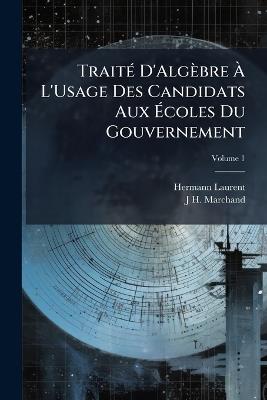Traité D'Algèbre À L'Usage Des Candidats Aux Écoles Du Gouvernement; Volume 1 - Hermann Laurent,J H Marchand - cover