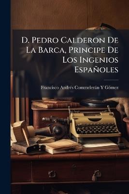 D. Pedro Calderon De La Barca, Principe De Los Ingenios Españoles: Estudio Biográfico-Crítico - Francisco Andres Commeleran y Gomez - cover