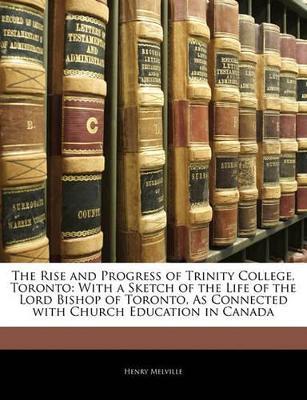 The Rise and Progress of Trinity College, Toronto: With a Sketch of the Life of the Lord Bishop of Toronto, As Connected With Church Education in Canada - Henry Melville - cover