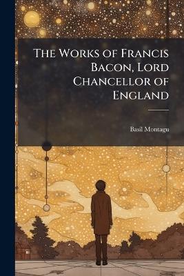 The Works of Francis Bacon, Lord Chancellor of England: A New Ed.; With a Life of the Author, by Basil Montagu - Basil Montagu - cover