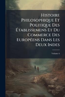 Histoire Philosophique Et Politique Des Établissemens Et Du Commerce Des Européens Dans Les Deux Indes; Volume 6 - Anonymous - cover