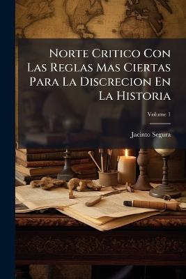 Norte Critico Con Las Reglas Mas Ciertas Para La Discrecion En La Historia: Y Un Tratado Preliminar Para Instruccion De Historicos Principiantes; Volume 1 - Jacinto Segura - cover