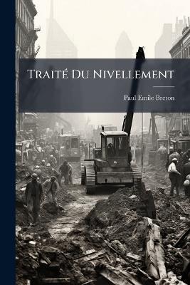 Traité Du Nivellement: Comprenant La Théorie Et La Pratique Du Nivellement Ordinaire Et Des Nivellements Expéditifs Dits Préparatoires Ou De Reconnaissance - Paul Emile Breton - cover