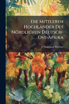 Die Mittleren Hochländer Des Nördlichen Deutsch-Ost-Afrika - C Waldemar Werther - cover