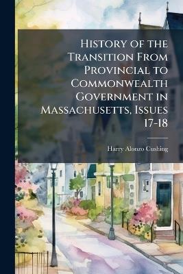 History of the Transition From Provincial to Commonwealth Government in Massachusetts, Issues 17-18 - Harry Alonzo Cushing - cover