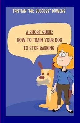 A Short Guide: How To Train Your Dog to Stop Barking - Tristian Bowens - cover