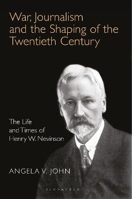 War, Journalism and the Shaping of the Twentieth Century: The Life and Times of Henry W. Nevinson - Angela V. John - cover