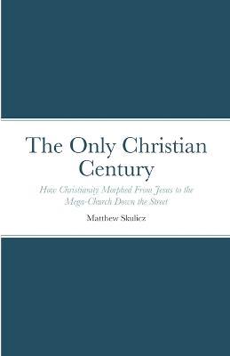 The Only Christian Century: How Christianity Morphed From Jesus to the Mega-Church Down the Street - Matthew Skulicz - cover