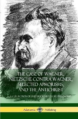 The Case of Wagner, Nietzsche Contra Wagner, Selected Aphorisms, and The Antichrist: A Collection of Friedrich Nietzsche Philosophy (Hardcover) - Friedrich Nietzsche,H L Mencken,Anthony Ludovici - cover