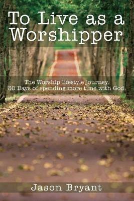 To Live as a Worshipper: The Worship lifestyle journey. 30 Days of spending more time with God. - Jason Bryant - cover
