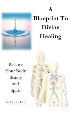 A Blueprint to Divine Healing: Restore Your Body, Beauty and Spirit - Richard East - cover