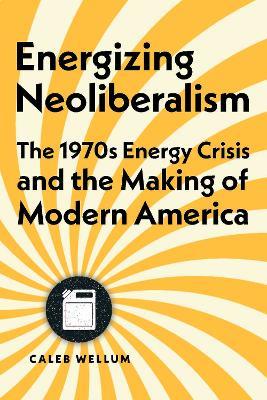 Energizing Neoliberalism: The 1970s Energy Crisis and the Making of Modern America - Caleb Wellum - cover