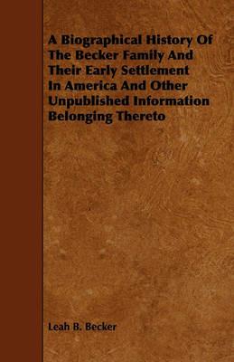 A Biographical History Of The Becker Family And Their Early Settlement In America And Other Unpublished Information Belonging Thereto - Leah B. Becker - cover