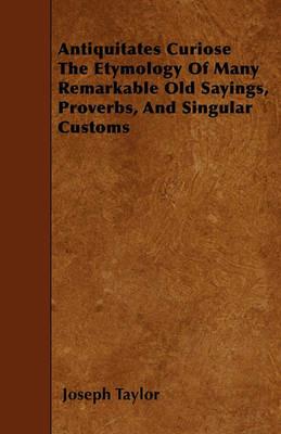 Antiquitates Curiose The Etymology Of Many Remarkable Old Sayings, Proverbs, And Singular Customs - Joseph Taylor - cover