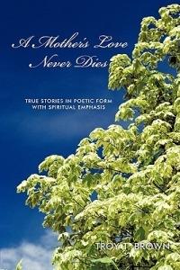 A Mother's Love Never Dies: True Stories in Poetic Form with Spiritual Emphasis - Troy T. Brown - cover
