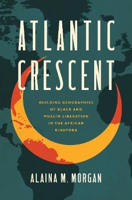 Atlantic Crescent: Building Geographies of Black and Muslim Liberation in the African Diaspora - Alaina M. Morgan - cover