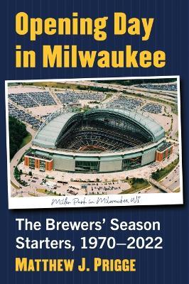 Opening Day in Milwaukee: The Brewers' Season Starters, 1970-2022 - Matthew J. Prigge - cover