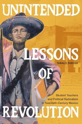 Unintended Lessons of Revolution: Student Teachers and Political Radicalism in Twentieth-Century Mexico - Tanalís Padilla - cover