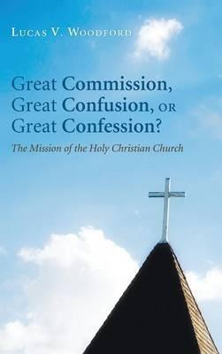 Great Commission, Great Confusion, or Great Confession?: The Mission of the Holy Christian Church - Lucas V Woodford - cover
