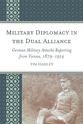Military Diplomacy in the Dual Alliance: German Military Attaché Reporting from Vienna, 1879–1914 - Tim Hadley - cover
