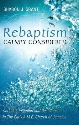 Rebaptism Calmly Considered: Christian Initiation and Resistance in the Early A.M.E. Church of Jamaica - Sharon J Grant - cover
