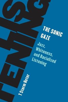 The Sonic Gaze: Jazz, Whiteness, and Racialized Listening - T Storm Heter - cover