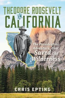 Theodore Roosevelt in California: The Presidential Adventure That Saved the Wilderness - Chris Epting - cover
