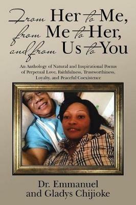 From Her to Me, from Me to Her, and from Us to You: An Anthology of Natural and Inspirational Poems of Perpetual Love, Faithfulness, Trustworthiness, Loyalty, and Peaceful Coexistence - Emmanuel And Gladys Chijioke - cover